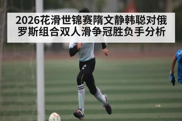 2026花滑世锦赛隋文静韩聪对俄罗斯组合双人滑争冠胜负手分析