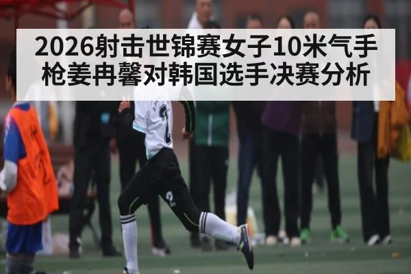 2026射击世锦赛女子10米气手枪姜冉馨对韩国选手决赛分析