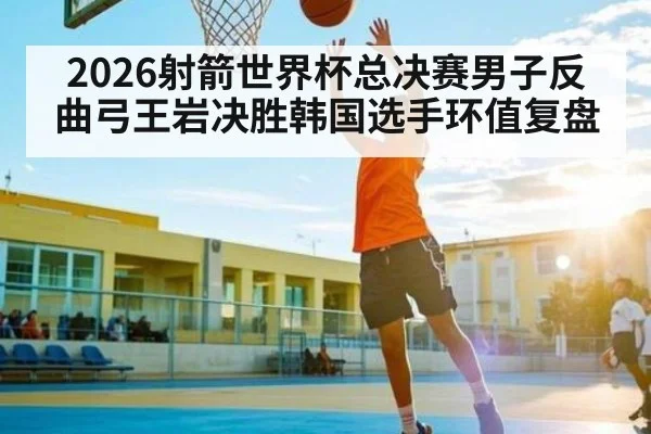 2026射箭世界杯总决赛男子反曲弓王岩决胜韩国选手环值复盘